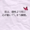 くしゃっとした紙の上に、淡いピンクの蝶が寄り添うデザイン。 「恋は、理性より先に心が動いてしまう瞬間。」という言葉が やさしく浮かび上がるメインアイキャッチ。